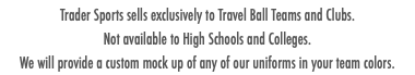 Trader Sports sells exclusively to Travel Ball Teams and Clubs. Not available to High Schools and Colleges. We will provide a custom mock up of any of our uniforms in your team colors.